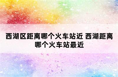 西湖区距离哪个火车站近 西湖距离哪个火车站最近